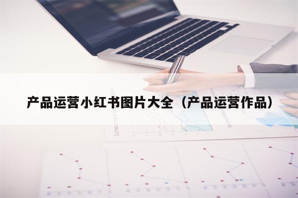 产品运营小红书图片大全（产品运营作品）
