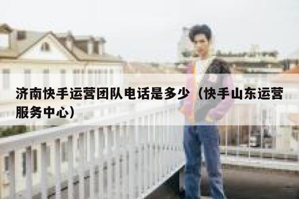 济南快手运营团队电话是多少（快手山东运营服务中心）