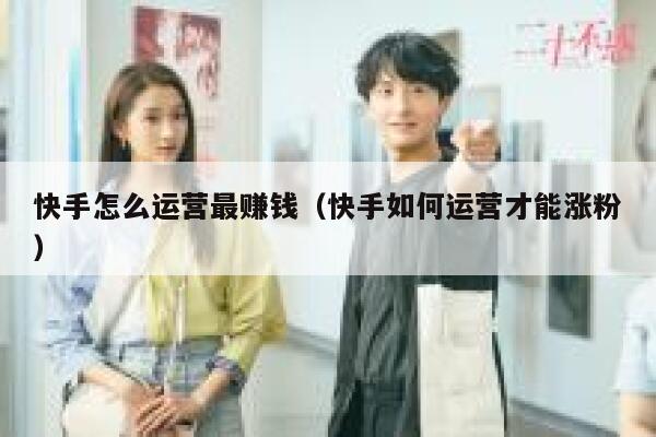 快手怎么运营最赚钱（快手如何运营才能涨粉）