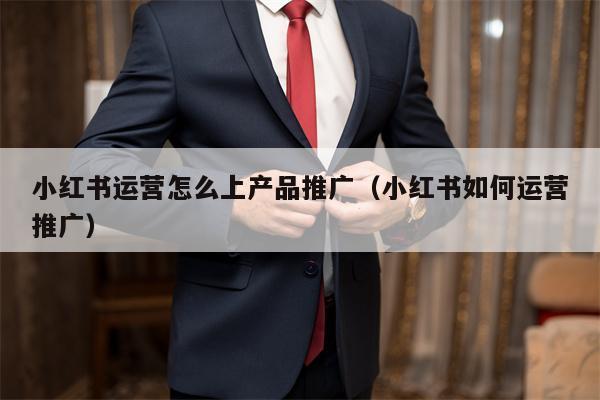 小红书运营怎么上产品推广（小红书如何运营推广）