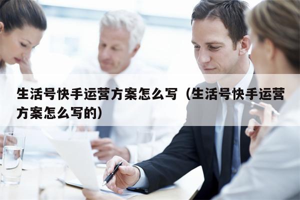 生活号快手运营方案怎么写（生活号快手运营方案怎么写的）