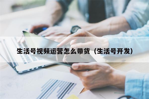 生活号视频运营怎么带货（生活号开发）