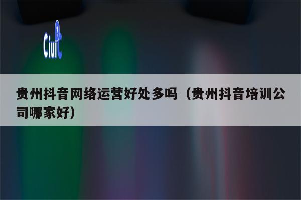 贵州抖音网络运营好处多吗（贵州抖音培训公司哪家好）