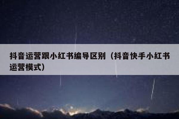 抖音运营跟小红书编导区别（抖音快手小红书运营模式）