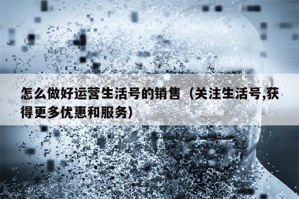 怎么做好运营生活号的销售（关注生活号,获得更多优惠和服务）