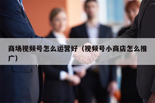 商场视频号怎么运营好（视频号小商店怎么推广）