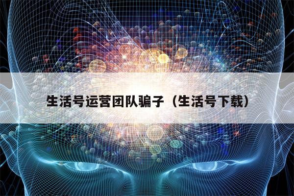 生活号运营团队骗子（生活号下载）
