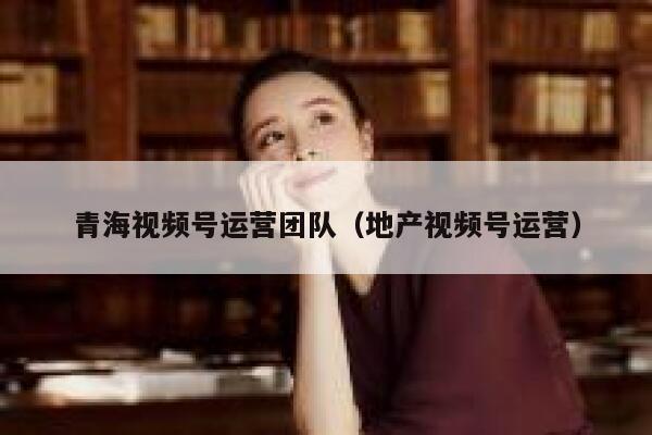 青海视频号运营团队（地产视频号运营）