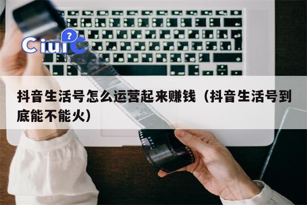 抖音生活号怎么运营起来赚钱（抖音生活号到底能不能火）