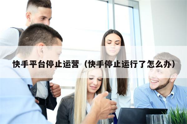 快手平台停止运营（快手停止运行了怎么办）