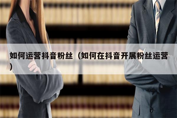 如何运营抖音粉丝（如何在抖音开展粉丝运营）