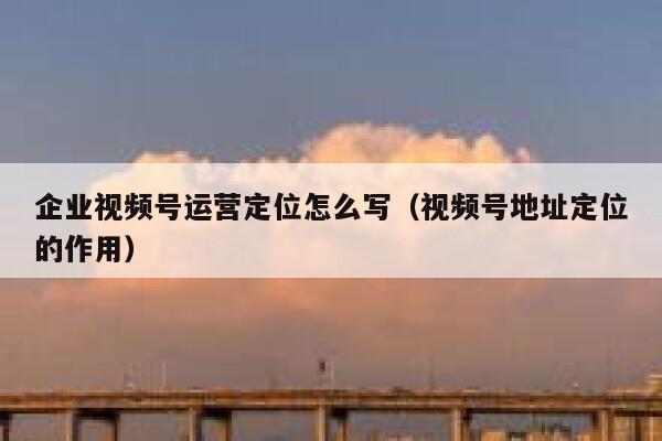 企业视频号运营定位怎么写（视频号地址定位的作用）