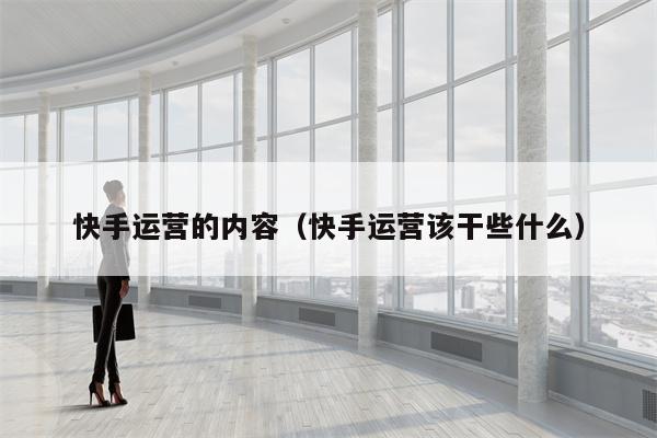 快手运营的内容（快手运营该干些什么）