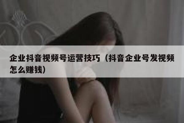 企业抖音视频号运营技巧（抖音企业号发视频怎么赚钱）