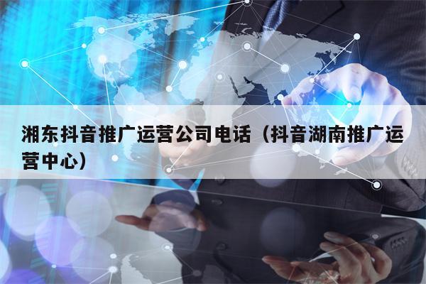 湘东抖音推广运营公司电话（抖音湖南推广运营中心）