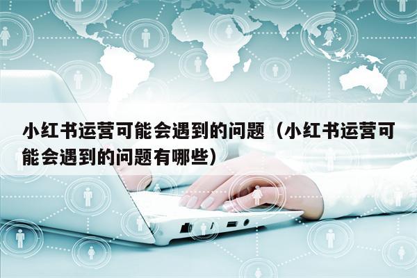 小红书运营可能会遇到的问题（小红书运营可能会遇到的问题有哪些）