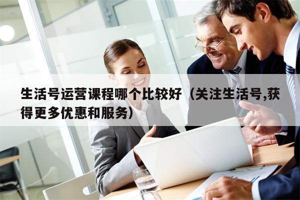 生活号运营课程哪个比较好（关注生活号,获得更多优惠和服务）