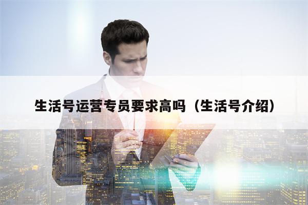 生活号运营专员要求高吗（生活号介绍）