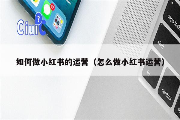 如何做小红书的运营（怎么做小红书运营）
