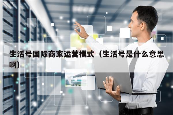 生活号国际商家运营模式（生活号是什么意思啊）