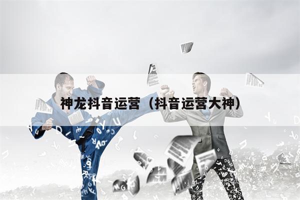 神龙抖音运营（抖音运营大神）