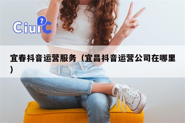 宜春抖音运营服务（宜昌抖音运营公司在哪里）