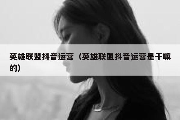 英雄联盟抖音运营（英雄联盟抖音运营是干嘛的）