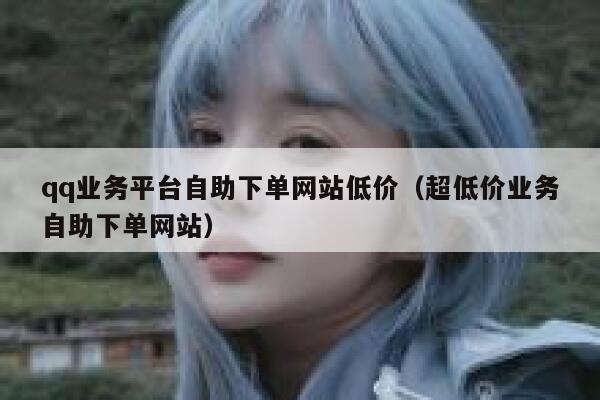 qq业务平台自助下单网站低价（超低价业务自助下单网站）