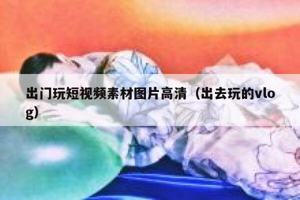 出门玩短视频素材图片高清（出去玩的vlog）