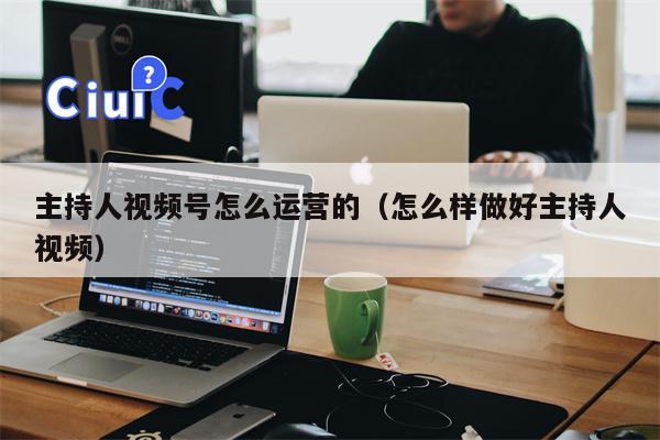 主持人视频号怎么运营的（怎么样做好主持人视频）