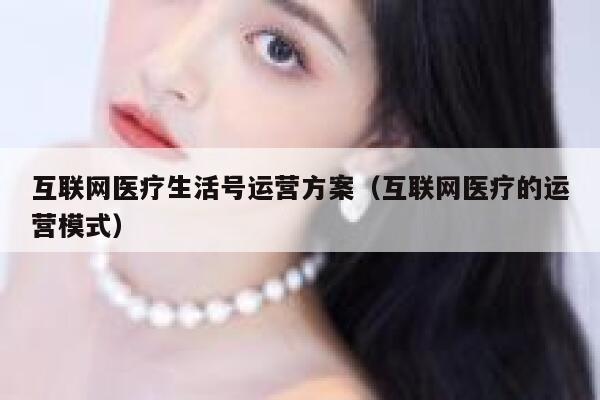 互联网医疗生活号运营方案（互联网医疗的运营模式）