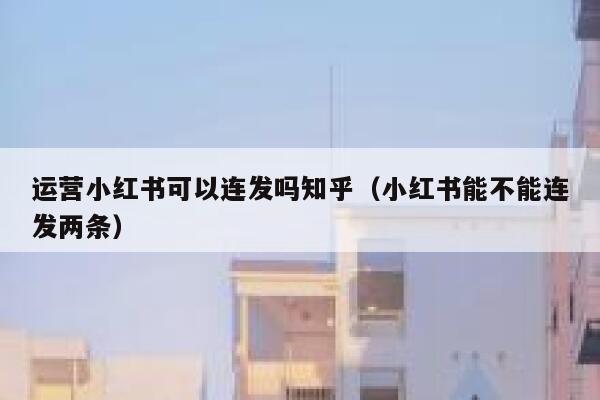 运营小红书可以连发吗知乎（小红书能不能连发两条）