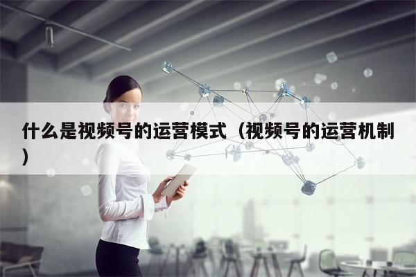 什么是视频号的运营模式（视频号的运营机制）