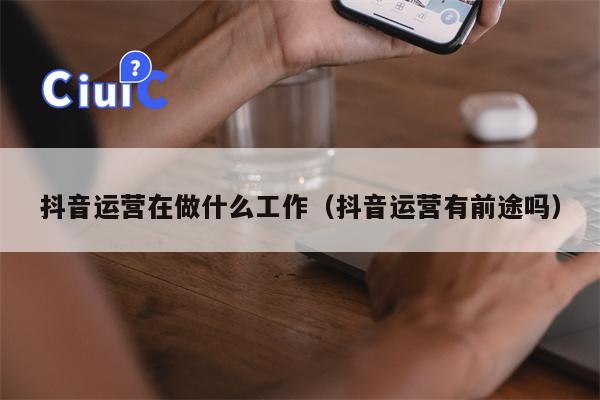 抖音运营在做什么工作（抖音运营有前途吗）