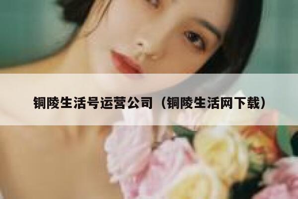 铜陵生活号运营公司（铜陵生活网下载）
