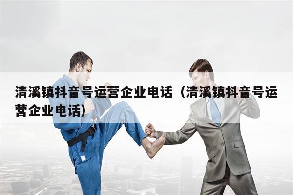 清溪镇抖音号运营企业电话（清溪镇抖音号运营企业电话）