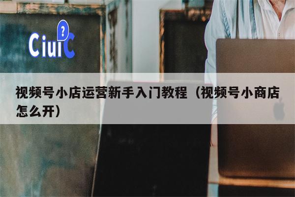 视频号小店运营新手入门教程（视频号小商店怎么开）
