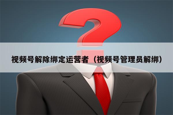 视频号解除绑定运营者（视频号管理员解绑）