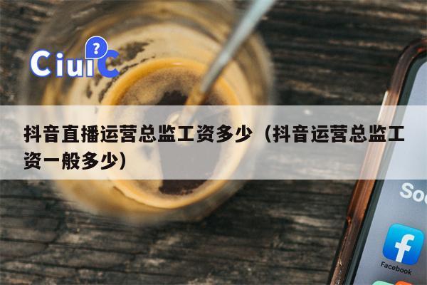抖音直播运营总监工资多少（抖音运营总监工资一般多少）