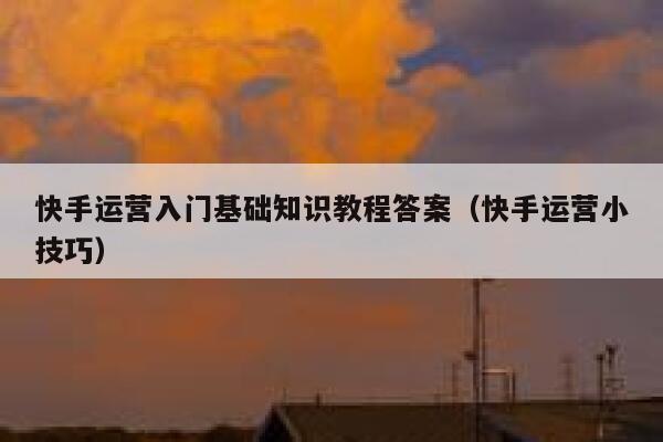快手运营入门基础知识教程答案（快手运营小技巧）