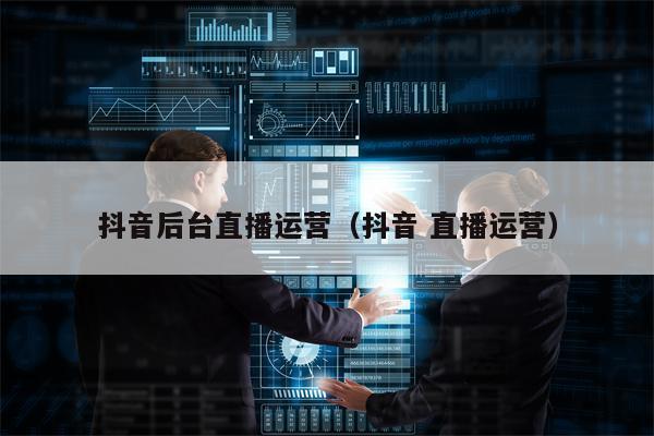 抖音后台直播运营（抖音 直播运营）