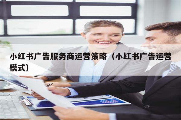 小红书广告服务商运营策略（小红书广告运营模式）