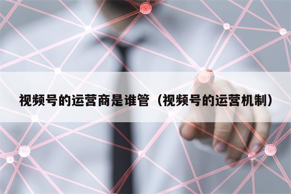 视频号的运营商是谁管（视频号的运营机制）