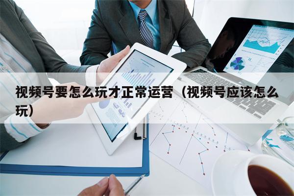 视频号要怎么玩才正常运营（视频号应该怎么玩）
