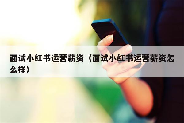 面试小红书运营薪资（面试小红书运营薪资怎么样）