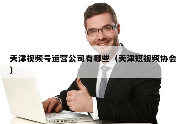 天津视频号运营公司有哪些(天津短视频协会)