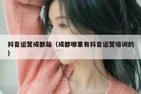 抖音运营成都站(成都哪里有抖音运营培训的) 抖音运营成都站(成都哪里有抖音运营培训的)