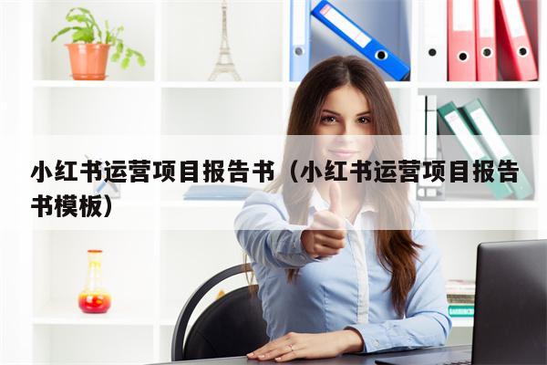 小红书运营项目报告书(小红书运营项目报告书模板) 小红书运营项目报告书(小红书运营项目报告书模板)