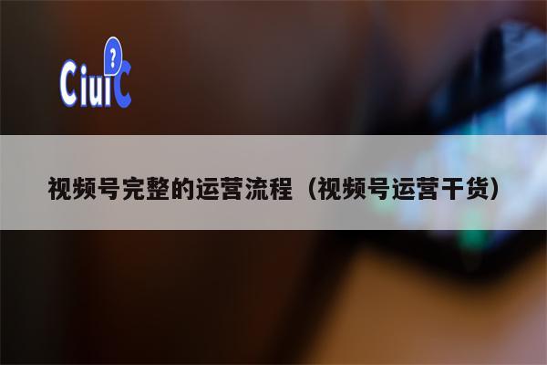 视频号完整的运营流程(视频号运营干货)
