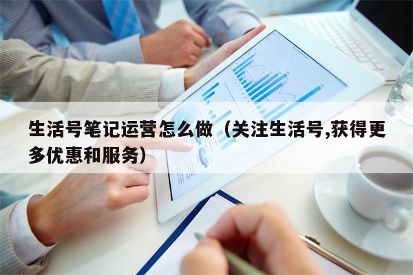 生活号笔记运营怎么做(关注生活号,获得更多优惠和服务) 生活号笔记运营怎么做(关注生活号,获得更多优惠和服务)